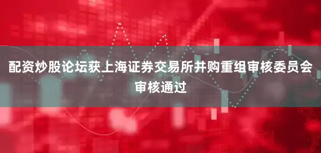 配资炒股论坛获上海证券交易所并购重组审核委员会审核通过