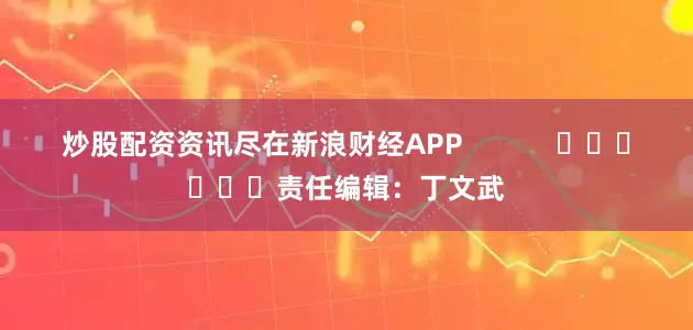 炒股配资资讯尽在新浪财经APP            						责任编辑：丁文武