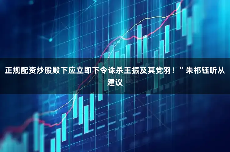 正规配资炒股殿下应立即下令诛杀王振及其党羽！”朱祁钰听从建议