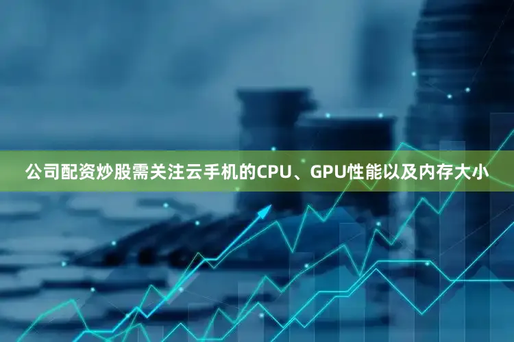 公司配资炒股需关注云手机的CPU、GPU性能以及内存大小