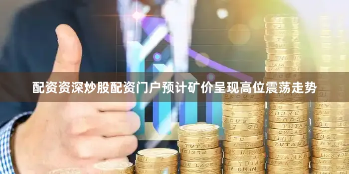 配资资深炒股配资门户预计矿价呈现高位震荡走势