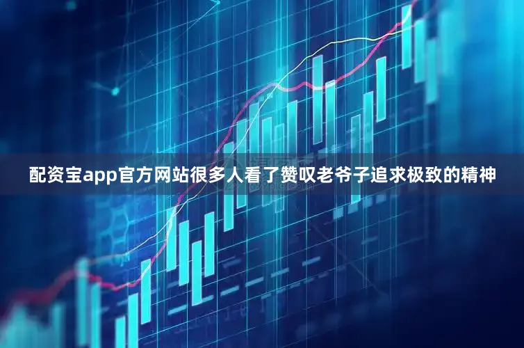 配资宝app官方网站很多人看了赞叹老爷子追求极致的精神
