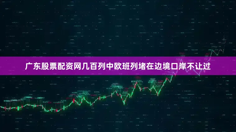 广东股票配资网几百列中欧班列堵在边境口岸不让过